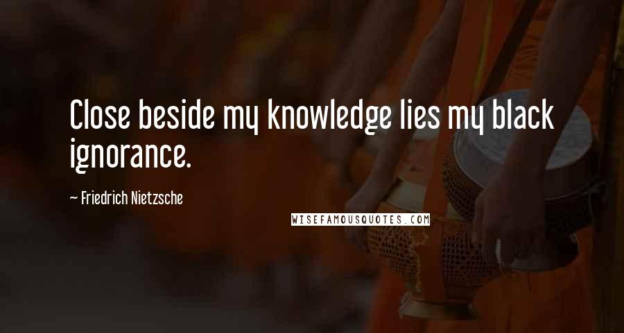 Friedrich Nietzsche Quotes: Close beside my knowledge lies my black ignorance.