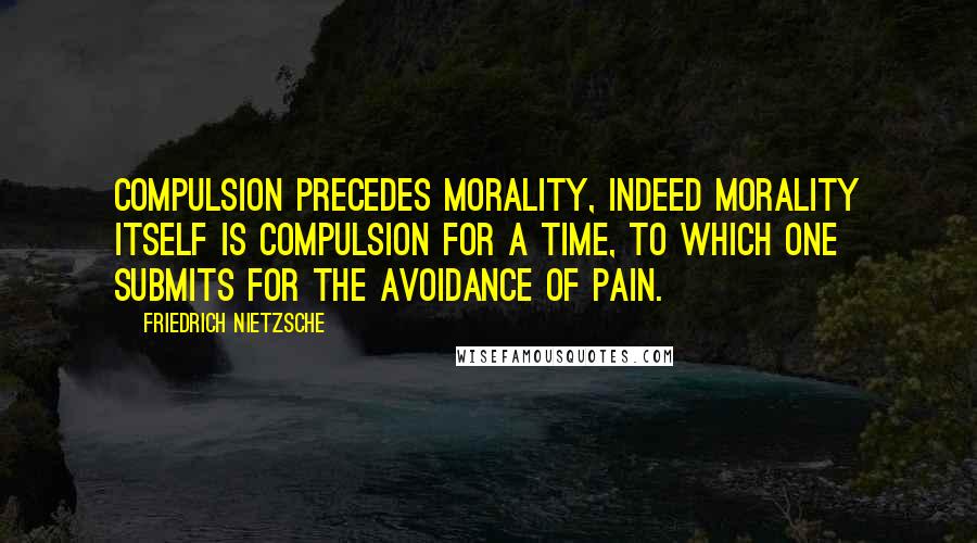Friedrich Nietzsche Quotes: Compulsion precedes morality, indeed morality itself is compulsion for a time, to which one submits for the avoidance of pain.