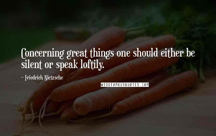 Friedrich Nietzsche Quotes: Concerning great things one should either be silent or speak loftily.