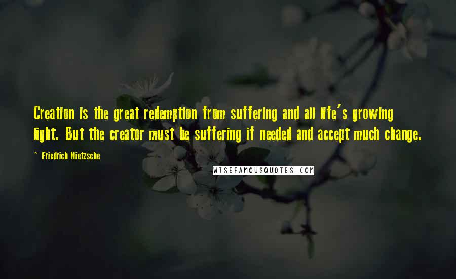 Friedrich Nietzsche Quotes: Creation is the great redemption from suffering and all life's growing light. But the creator must be suffering if needed and accept much change.