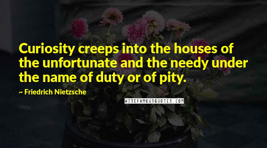 Friedrich Nietzsche Quotes: Curiosity creeps into the houses of the unfortunate and the needy under the name of duty or of pity.