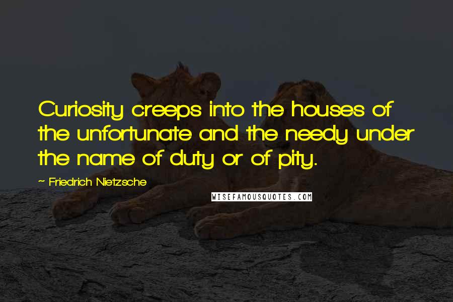 Friedrich Nietzsche Quotes: Curiosity creeps into the houses of the unfortunate and the needy under the name of duty or of pity.