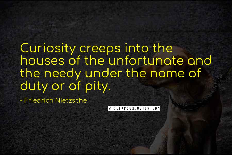 Friedrich Nietzsche Quotes: Curiosity creeps into the houses of the unfortunate and the needy under the name of duty or of pity.