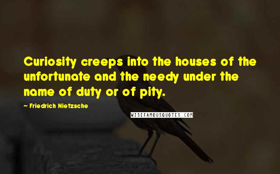 Friedrich Nietzsche Quotes: Curiosity creeps into the houses of the unfortunate and the needy under the name of duty or of pity.