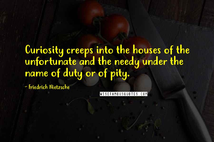 Friedrich Nietzsche Quotes: Curiosity creeps into the houses of the unfortunate and the needy under the name of duty or of pity.