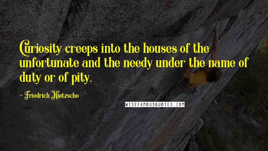 Friedrich Nietzsche Quotes: Curiosity creeps into the houses of the unfortunate and the needy under the name of duty or of pity.