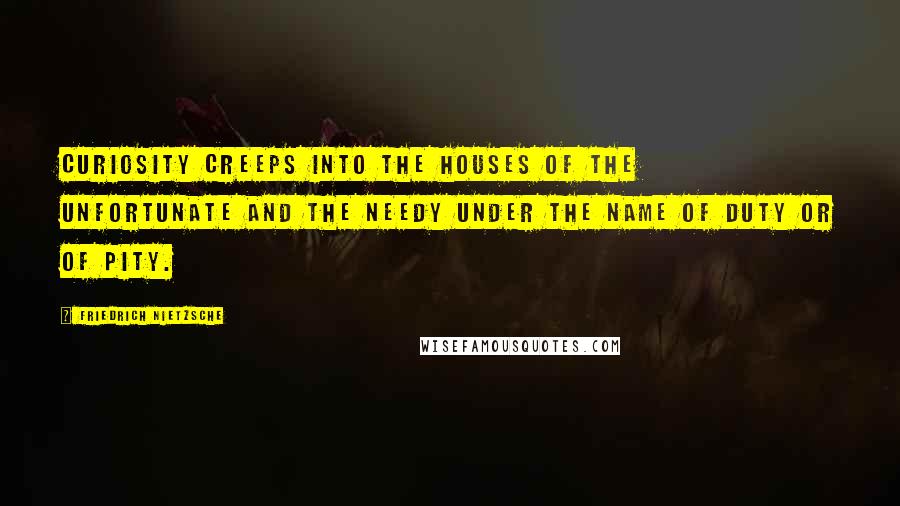 Friedrich Nietzsche Quotes: Curiosity creeps into the houses of the unfortunate and the needy under the name of duty or of pity.