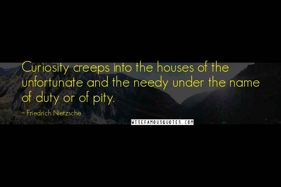 Friedrich Nietzsche Quotes: Curiosity creeps into the houses of the unfortunate and the needy under the name of duty or of pity.