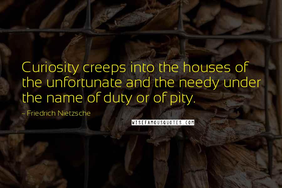Friedrich Nietzsche Quotes: Curiosity creeps into the houses of the unfortunate and the needy under the name of duty or of pity.