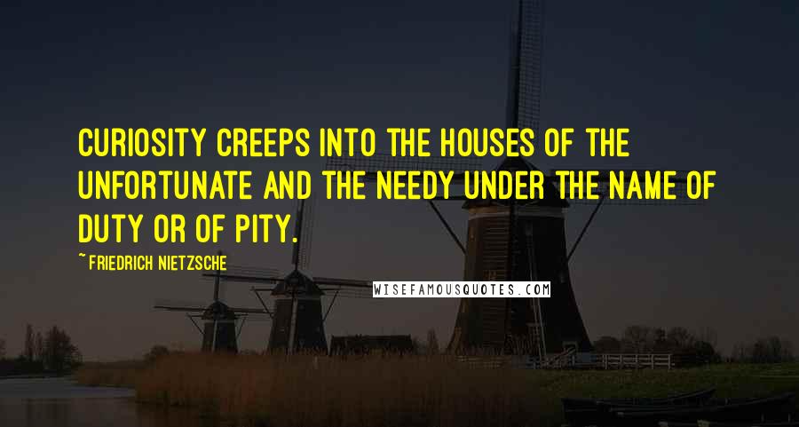 Friedrich Nietzsche Quotes: Curiosity creeps into the houses of the unfortunate and the needy under the name of duty or of pity.