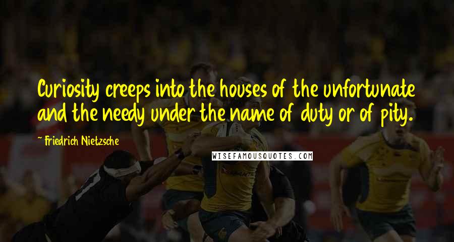 Friedrich Nietzsche Quotes: Curiosity creeps into the houses of the unfortunate and the needy under the name of duty or of pity.