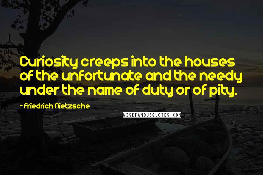 Friedrich Nietzsche Quotes: Curiosity creeps into the houses of the unfortunate and the needy under the name of duty or of pity.