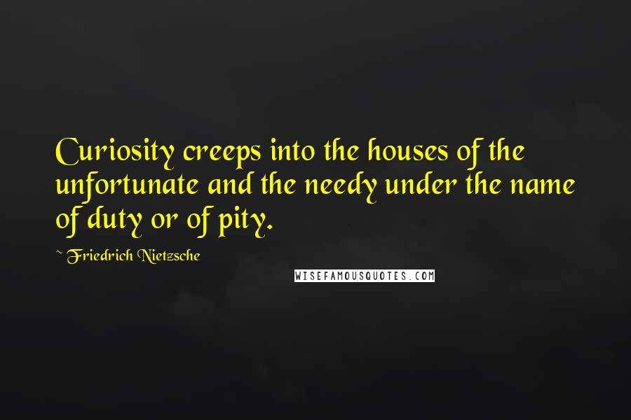 Friedrich Nietzsche Quotes: Curiosity creeps into the houses of the unfortunate and the needy under the name of duty or of pity.