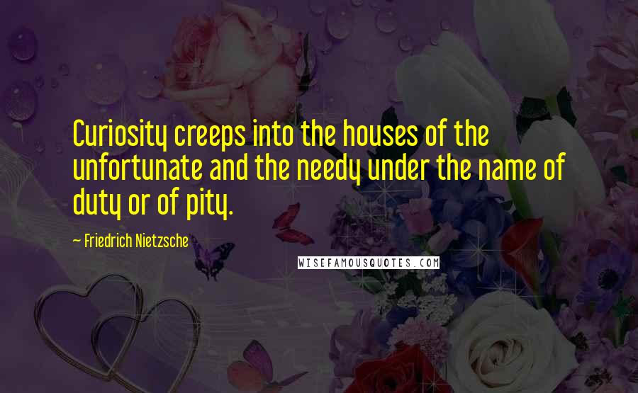 Friedrich Nietzsche Quotes: Curiosity creeps into the houses of the unfortunate and the needy under the name of duty or of pity.