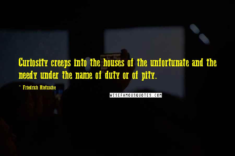 Friedrich Nietzsche Quotes: Curiosity creeps into the houses of the unfortunate and the needy under the name of duty or of pity.