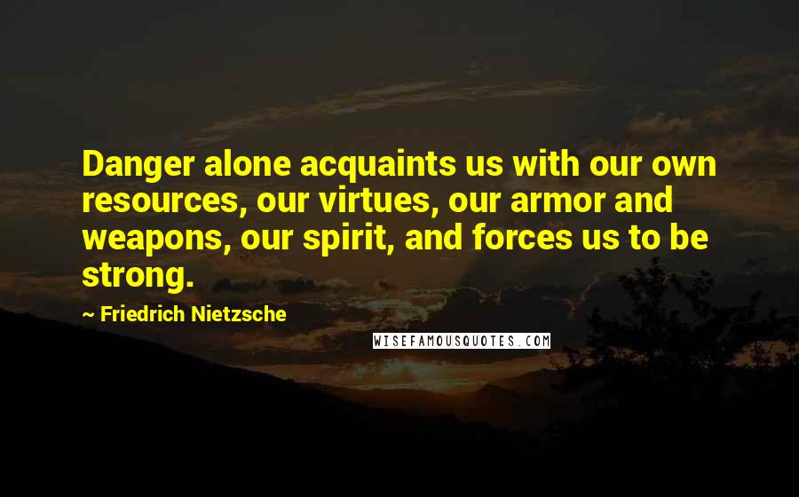 Friedrich Nietzsche Quotes: Danger alone acquaints us with our own resources, our virtues, our armor and weapons, our spirit, and forces us to be strong.