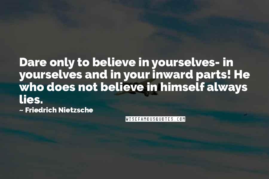 Friedrich Nietzsche Quotes: Dare only to believe in yourselves- in yourselves and in your inward parts! He who does not believe in himself always lies.