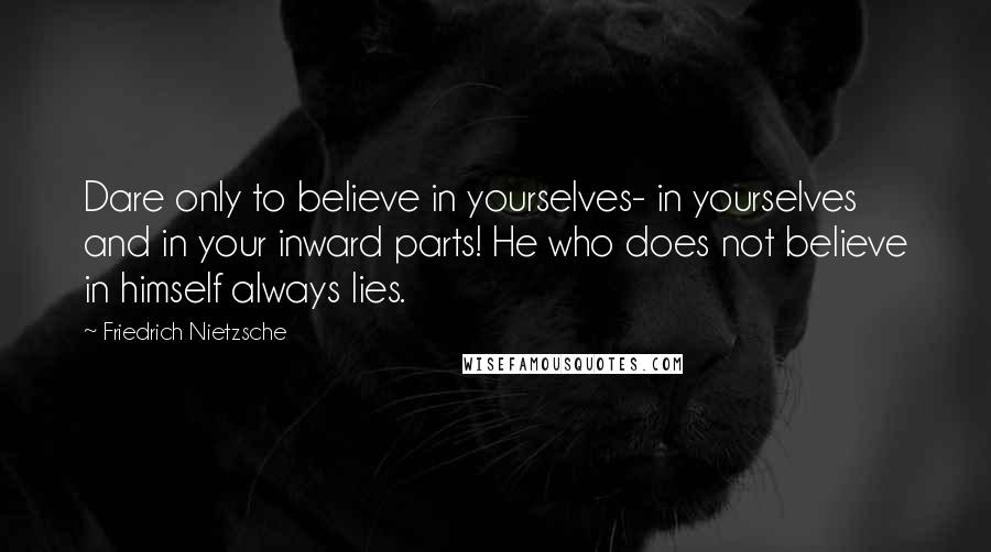 Friedrich Nietzsche Quotes: Dare only to believe in yourselves- in yourselves and in your inward parts! He who does not believe in himself always lies.