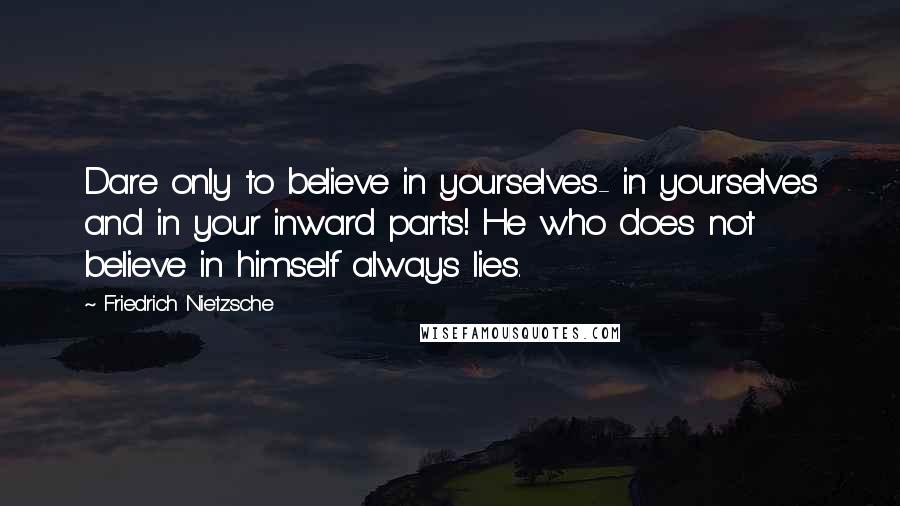 Friedrich Nietzsche Quotes: Dare only to believe in yourselves- in yourselves and in your inward parts! He who does not believe in himself always lies.