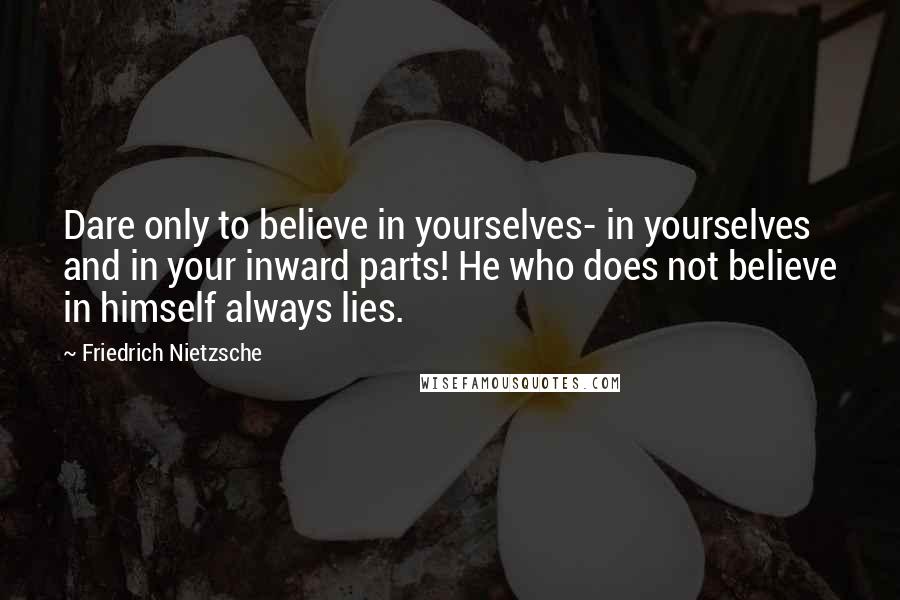 Friedrich Nietzsche Quotes: Dare only to believe in yourselves- in yourselves and in your inward parts! He who does not believe in himself always lies.