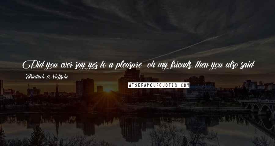 Friedrich Nietzsche Quotes: Did you ever say yes to a pleasure? oh my friends, then you also said yes to all pain. all things are linked, entwined, in love with one another.