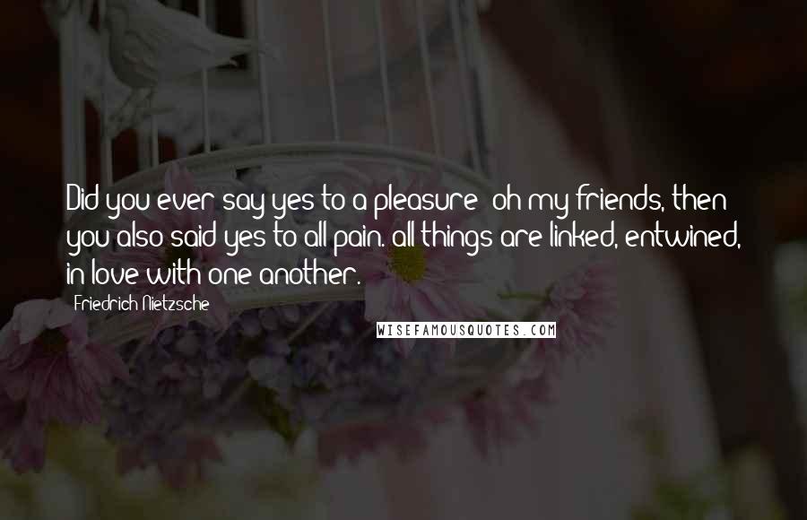 Friedrich Nietzsche Quotes: Did you ever say yes to a pleasure? oh my friends, then you also said yes to all pain. all things are linked, entwined, in love with one another.