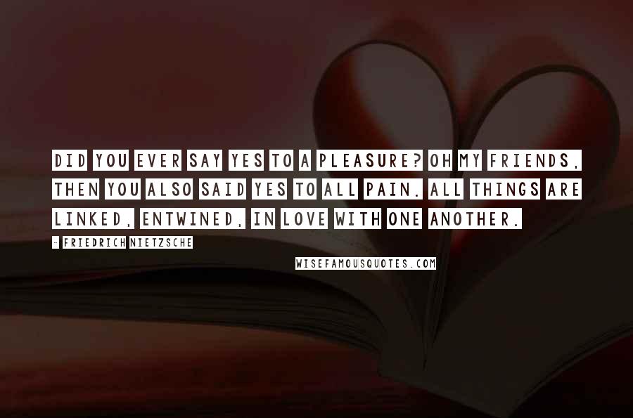 Friedrich Nietzsche Quotes: Did you ever say yes to a pleasure? oh my friends, then you also said yes to all pain. all things are linked, entwined, in love with one another.