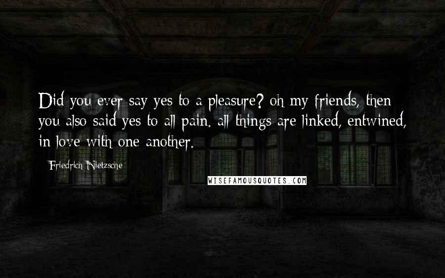 Friedrich Nietzsche Quotes: Did you ever say yes to a pleasure? oh my friends, then you also said yes to all pain. all things are linked, entwined, in love with one another.