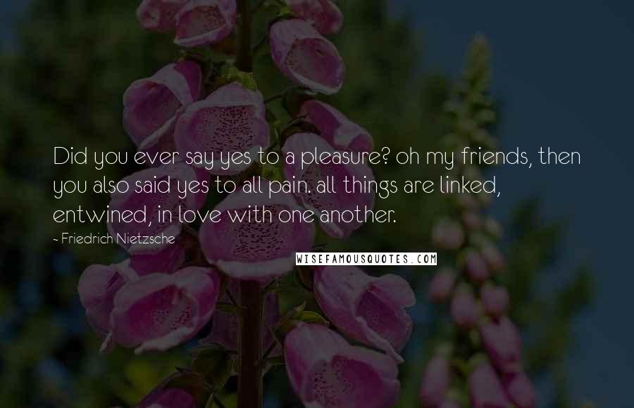 Friedrich Nietzsche Quotes: Did you ever say yes to a pleasure? oh my friends, then you also said yes to all pain. all things are linked, entwined, in love with one another.