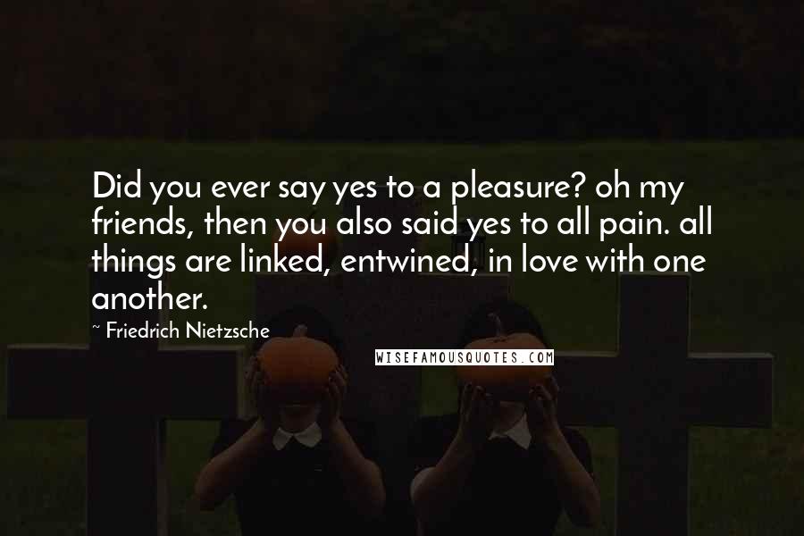 Friedrich Nietzsche Quotes: Did you ever say yes to a pleasure? oh my friends, then you also said yes to all pain. all things are linked, entwined, in love with one another.