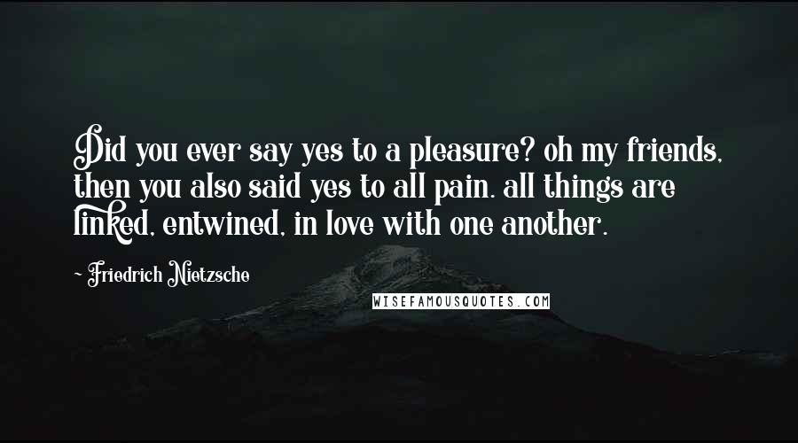Friedrich Nietzsche Quotes: Did you ever say yes to a pleasure? oh my friends, then you also said yes to all pain. all things are linked, entwined, in love with one another.
