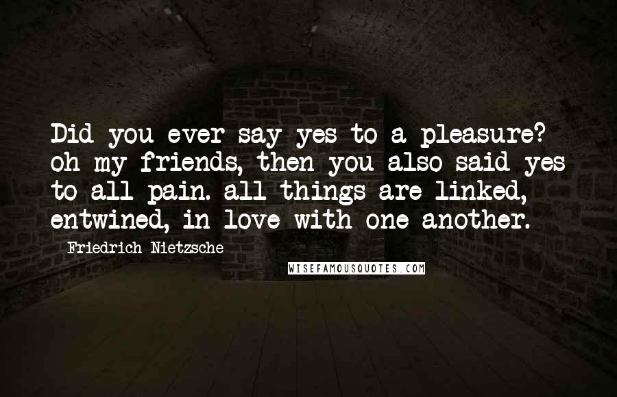 Friedrich Nietzsche Quotes: Did you ever say yes to a pleasure? oh my friends, then you also said yes to all pain. all things are linked, entwined, in love with one another.