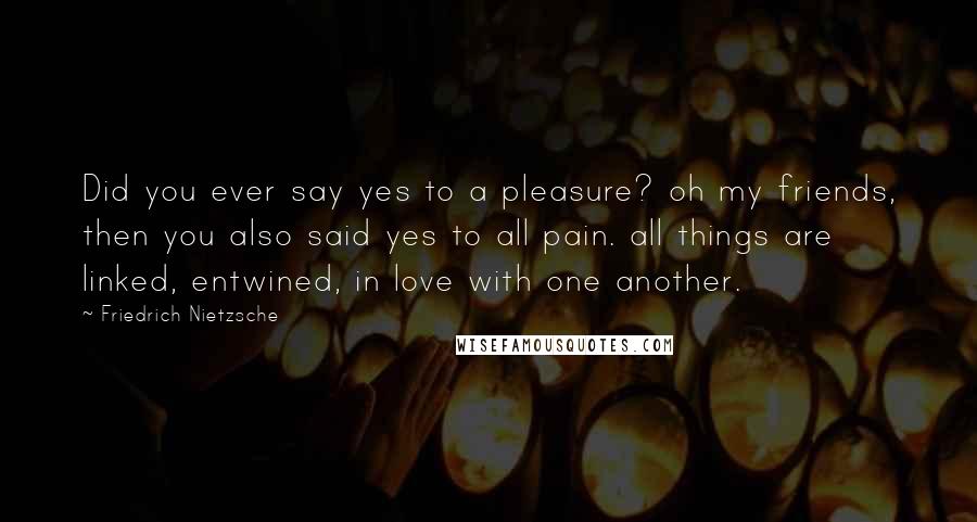 Friedrich Nietzsche Quotes: Did you ever say yes to a pleasure? oh my friends, then you also said yes to all pain. all things are linked, entwined, in love with one another.