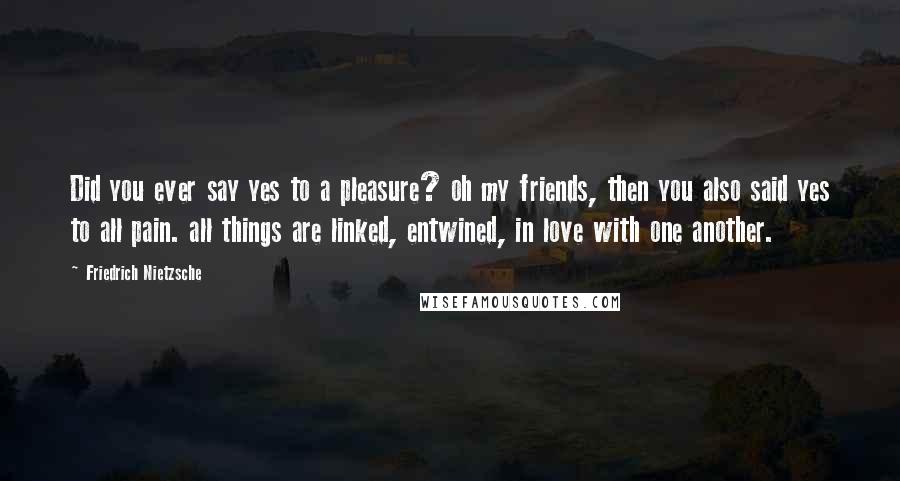 Friedrich Nietzsche Quotes: Did you ever say yes to a pleasure? oh my friends, then you also said yes to all pain. all things are linked, entwined, in love with one another.