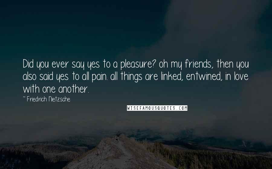 Friedrich Nietzsche Quotes: Did you ever say yes to a pleasure? oh my friends, then you also said yes to all pain. all things are linked, entwined, in love with one another.