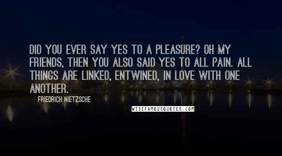 Friedrich Nietzsche Quotes: Did you ever say yes to a pleasure? oh my friends, then you also said yes to all pain. all things are linked, entwined, in love with one another.