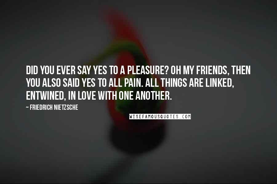 Friedrich Nietzsche Quotes: Did you ever say yes to a pleasure? oh my friends, then you also said yes to all pain. all things are linked, entwined, in love with one another.