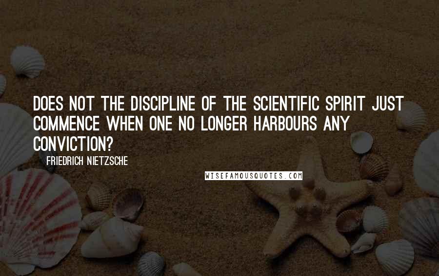 Friedrich Nietzsche Quotes: Does not the discipline of the scientific spirit just commence when one no longer harbours any conviction?