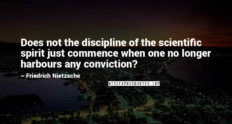 Friedrich Nietzsche Quotes: Does not the discipline of the scientific spirit just commence when one no longer harbours any conviction?