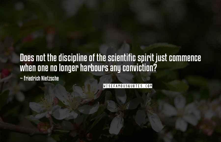 Friedrich Nietzsche Quotes: Does not the discipline of the scientific spirit just commence when one no longer harbours any conviction?