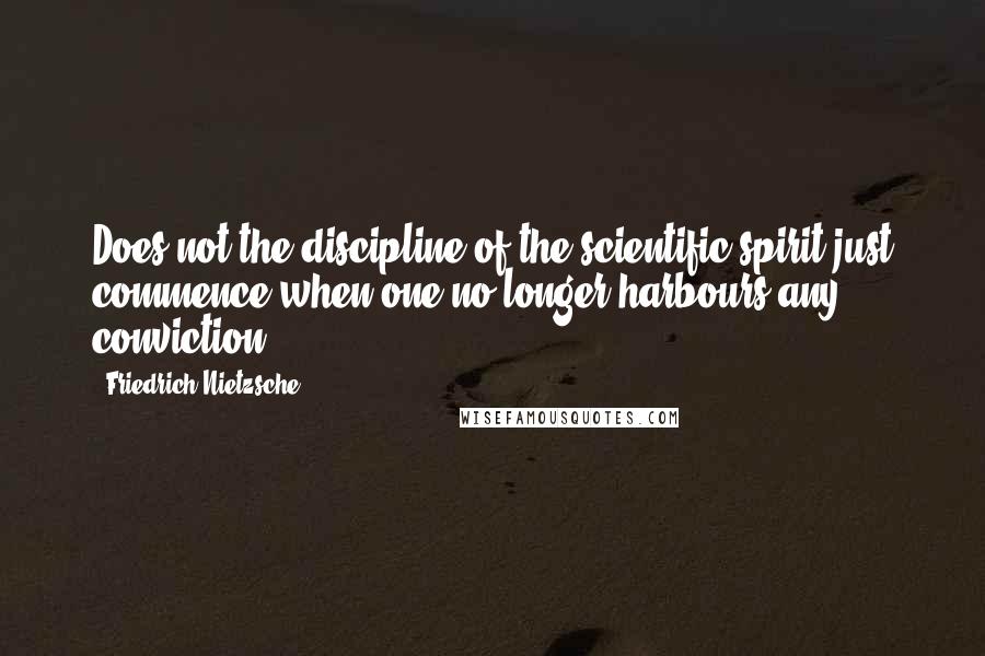 Friedrich Nietzsche Quotes: Does not the discipline of the scientific spirit just commence when one no longer harbours any conviction?