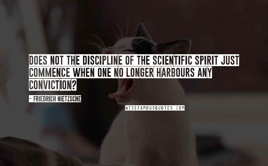 Friedrich Nietzsche Quotes: Does not the discipline of the scientific spirit just commence when one no longer harbours any conviction?