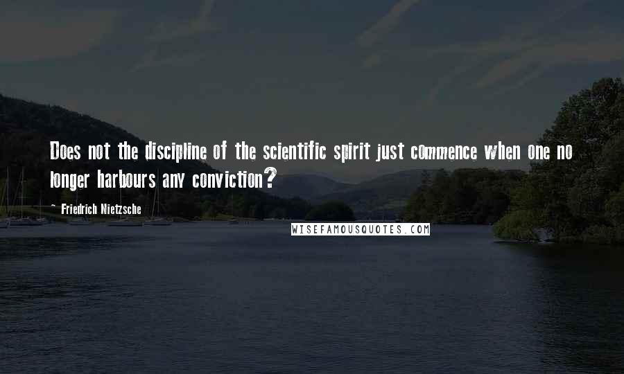 Friedrich Nietzsche Quotes: Does not the discipline of the scientific spirit just commence when one no longer harbours any conviction?