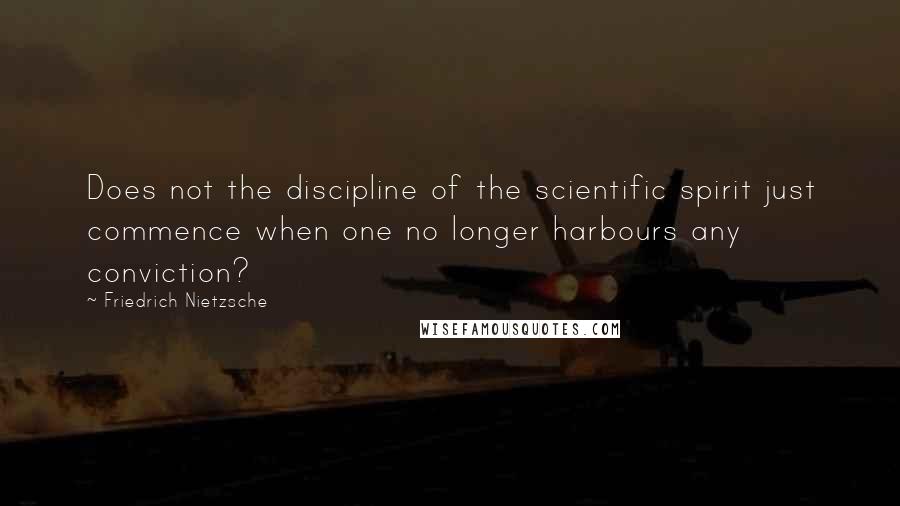 Friedrich Nietzsche Quotes: Does not the discipline of the scientific spirit just commence when one no longer harbours any conviction?