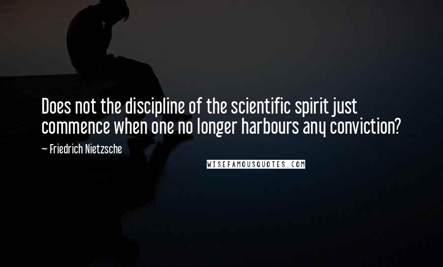 Friedrich Nietzsche Quotes: Does not the discipline of the scientific spirit just commence when one no longer harbours any conviction?