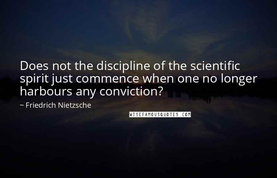 Friedrich Nietzsche Quotes: Does not the discipline of the scientific spirit just commence when one no longer harbours any conviction?