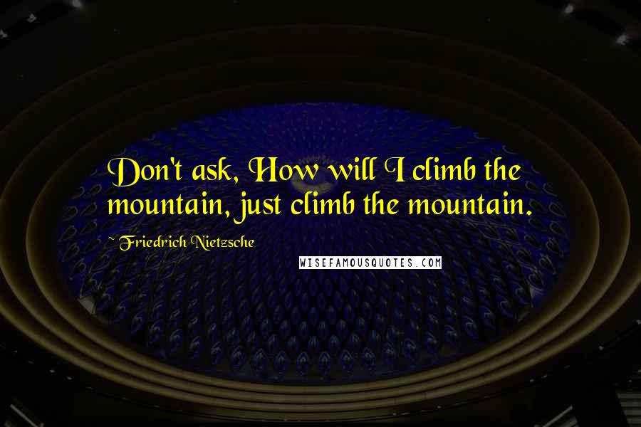 Friedrich Nietzsche Quotes: Don't ask, How will I climb the mountain, just climb the mountain.