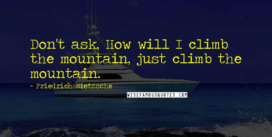 Friedrich Nietzsche Quotes: Don't ask, How will I climb the mountain, just climb the mountain.