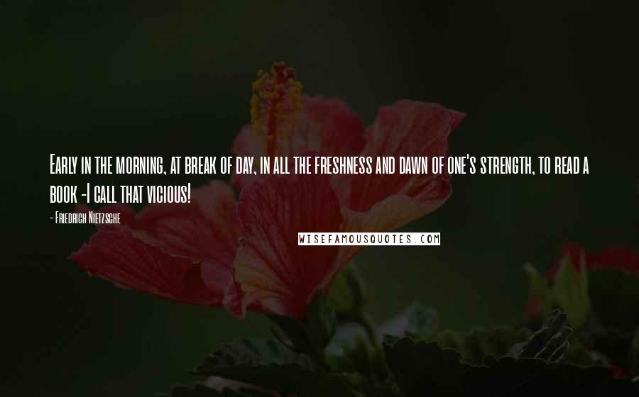 Friedrich Nietzsche Quotes: Early in the morning, at break of day, in all the freshness and dawn of one's strength, to read a book -I call that vicious!