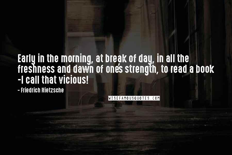 Friedrich Nietzsche Quotes: Early in the morning, at break of day, in all the freshness and dawn of one's strength, to read a book -I call that vicious!